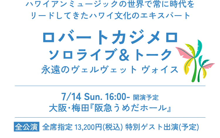 ハワイアンミュージックの世界で常に時代をリードしてきたハワイ文化のエキスパート ロバートカジメロ ソロライブ＆トーク 永遠のヴェルヴェット ヴォイス 7/14 Sun. 16:00- 開演予定  大阪･梅田『阪急うめだホール』全公演 全席指定 13,200円(税込) 特別ゲスト出演(予定)