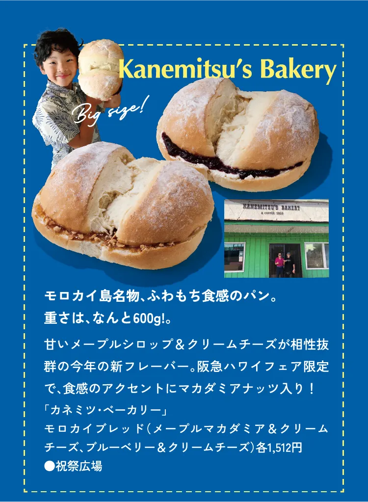 Kanemitsu’s Bakery モロカイ島名物、ふわもち食感のパン。重さは、なんと600g!。甘いメープルシロップ＆クリームチーズが相性抜群の今年の新フレーバー。阪急ハワイフェア限定で、食感のアクセントにマカダミアナッツ入り！「カネミツ・ベーカリー」モロカイブレッド（メープルマカダミア＆クリームチーズ、ブルーベリー＆クリームチーズ）各1,512円 ●祝祭広場