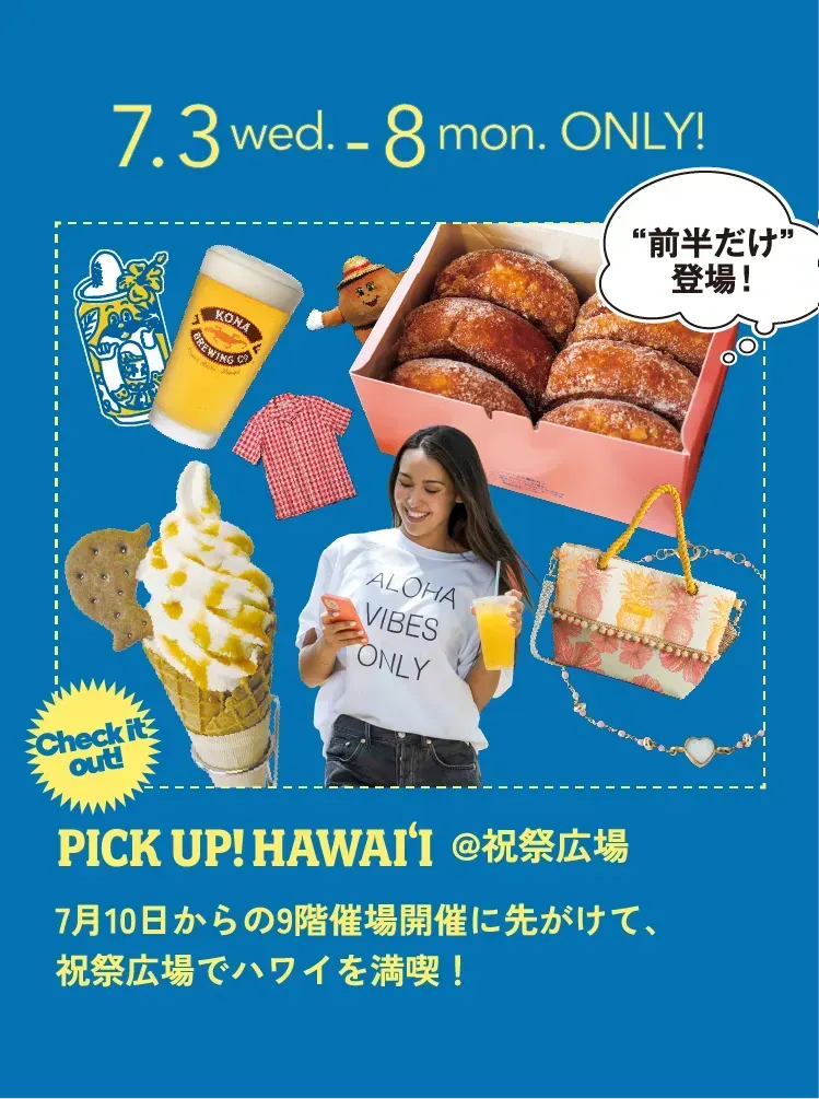 7.3 wed. - 8 mon. ONLY! “前半だけ”登場！ Coming Soon! PICK UP!HAWAI'I @祝祭広場 Check it out!7月10日からの9階催場開催に先がけて、祝祭広場でハワイを満喫！
