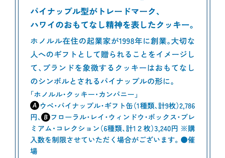 パイナップル型がトレードマーク、ハワイのおもてなし精神を表したクッキー。ホノルル在住の起業家が1998年に創業。大切な人へのギフトとして贈られることをイメージして、ブランドを象徴するクッキーはおもてなしのシンボルとされるパイナップルの形に。「ホノルル・クッキー・カンパニー」a　 ウベ・パイナップル・ギフト缶（1種類、計9枚）2,786円、 　フローラル・レイ・ウィンドウ・ボックス・プレミアム・コレクション（6種類、計1２枚）3,240円 ※購入数を制限させていただく場合がございます。 ●催場