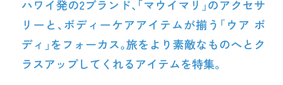 ハワイ発の2ブランド、「マウイマリ」のアクセサリーと、ボディーケアアイテムが揃う「ウア ボディ」をフォーカス。旅をより素敵なものへとクラスアップしてくれるアイテムを特集。