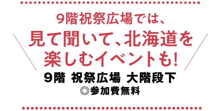 9階祝祭広場では、
						見て聞いて、北海道を
						楽しむイベントも！