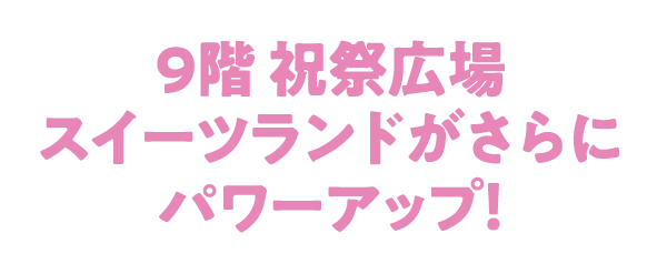 9階 祝祭広場
									スイーツランドがさらに
									パワーアップ！