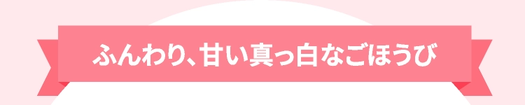 ふんわり、甘い真っ白なごほうび