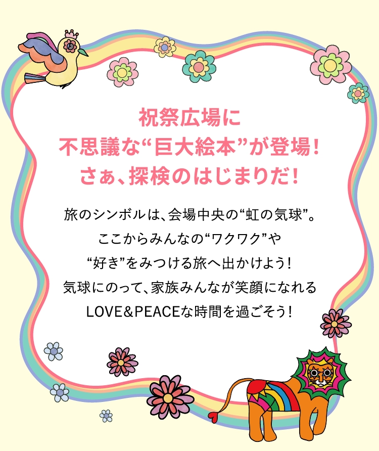 祝祭広場に不思議な“巨大絵本”が登場!さぁ、探検のはじまりだ!旅のシンボルは、会場中央の“虹の気球”。ここからみんなの“ワクワク”や“好き”をみつける旅へ出かけよう!気球にのって、家族みんなが笑顔になれるLOVE&PEACEな時間を過ごそう!