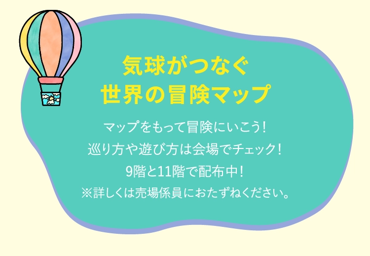 気球がつなぐ世界の冒険マップマップをもって冒険にいこう!巡り方や遊び方は会場でチェック!9階と11階で配布中!※詳しくは売場係員におたずねください。