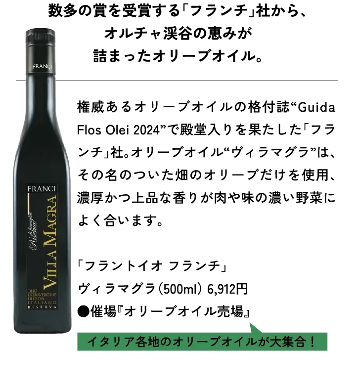 数多の賞を受賞する「フランチ」社から、オルチャ渓谷の恵みが詰まったオリーブオイル。権威あるオリーブオイルの格付誌“Guida Flos Olei 2024”で殿堂入りを果たした「フランチ」社。オリーブオイル“ヴィラマグラ”は、その名のついた畑のオリーブだけを使用、濃厚かつ上品な香りが肉や味の濃い野菜によく合います。「フラントイオ フランチ」ヴィラマグラ（500ml） 6,912円 