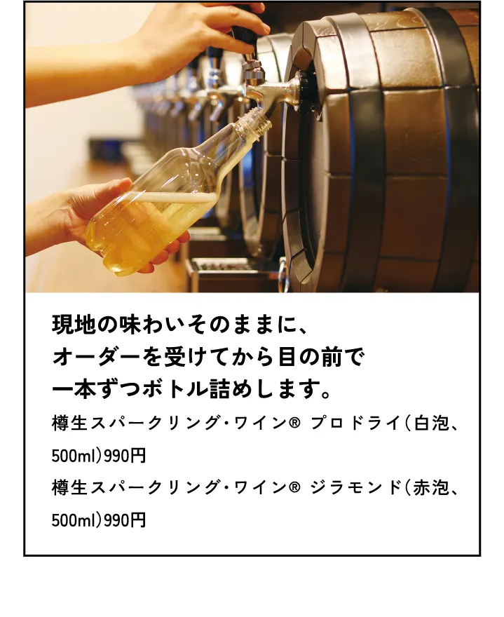 現地の味わいそのままに、オーダーを受けてから目の前で一本ずつボトル詰めします。樽生スパークリング・ワイン® プロドライ（白泡、500ml）990円樽生スパークリング・ワイン® ジラモンド（赤泡、500ml）990円