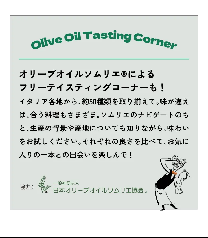 オリーブオイルソムリエ®によるフリーテイスティングコーナーも！イタリア各地から、約50種類を取り揃えて。味が違えば、合う料理もさまざま。ソムリエのナビゲートのもと、生産の背景や産地についても知りながら、味わいをお試しください。それぞれの良さを比べて、お気に入りの一本との出会いを楽しんで！