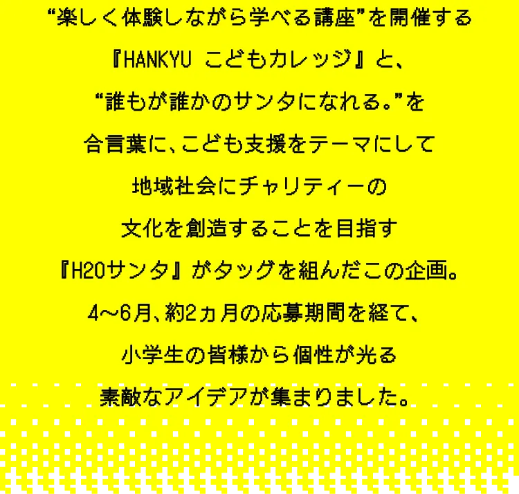 “楽しく体験しながら学べる講座”を開催する『HANKYU こどもカレッジ』と、“誰もが誰かのサンタになれる｡”を合言葉に､こども支援をテーマにして地域社会にチャリティーの文化を創造することを目指す『H2Oサンタ』がタッグを組んだこの企画。4～6月､約2ヵ月の応募期間を経て、小学生の皆様から個性が光る素敵なアイデアが集まりました。