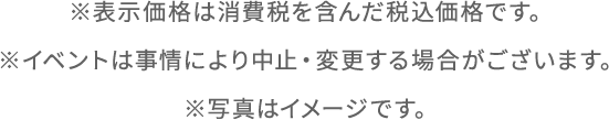 ※表示価格は消費税を含んだ税込価格です。※イベントは事情により中止・変更する場合がございます。※写真はイメージです。