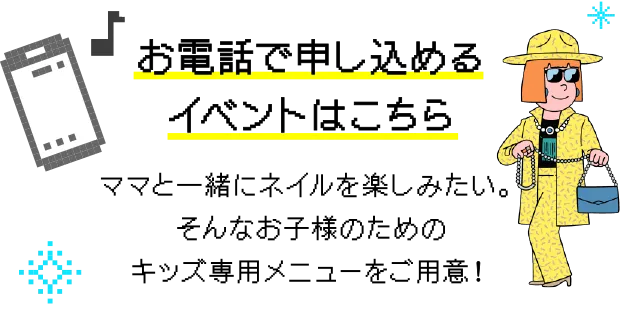 お電話で申し込めるイベントはこちら ママと一緒にネイルを楽しみたい。そんなお子様のためのキッズ専用メニューをご用意！