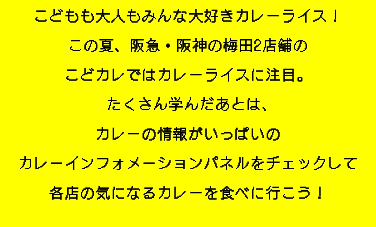こどもも大人もみんな大好きカレーライス！
					この夏、阪急・阪神の梅田2店舗の
					こどカレではカレーライスに注目。
					たくさん学んだあとは､
					カレーの情報がいっぱいの
					カレーインフォメーションパネルをチェックして
					各店の気になるカレーを食べに行こう！
					