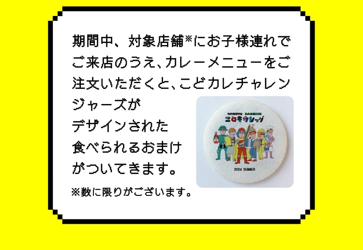 期間中、対象店舗※にお子様連れでご来店のうえ､カレーメニューをご注文いただくと､こどカレチャレンジャーズが
					デザインされた
					食べられるおまけ
					がついてきます。
					