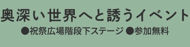 奥深い世界へと誘うイベント
								●祝祭広場階段下ステージ ●参加無料