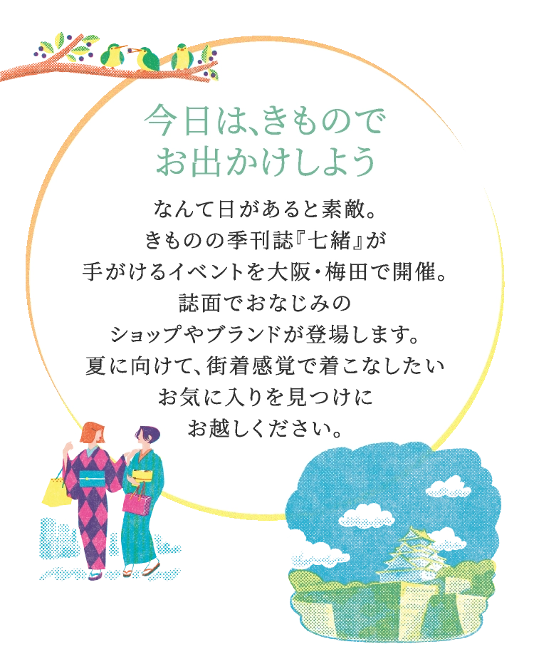 今日は、きものでお出かけしようなんて日があると素敵。きものの季刊誌『七緒』が手がけるイベントを大阪・梅田で開催。誌面でおなじみのショップやブランドが登場します。夏に向けて、街着感覚で着こなしたいお気に入りを見つけにお越しください。