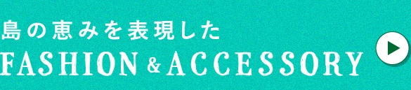 島の恵みを表現したFASHION&ACCESSORY