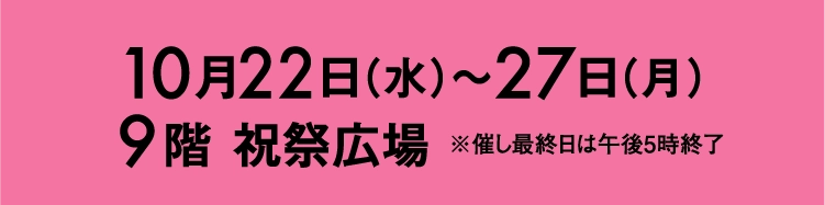 10月22日（水）〜27日（月）9階 祝祭広場 ※催し最終日は午後5時終了