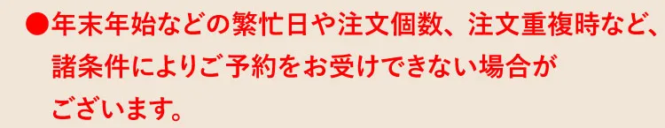 ●年末年始などの繁忙日や注文個数、注文重複時など、諸条件によりご予約をお受けできない場合がございます。