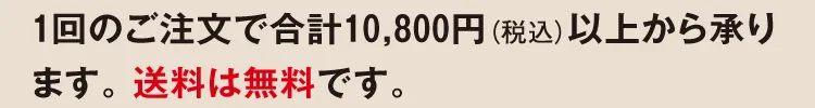 1回のご注文で合計10,800円（税込）以上から承ります。 送料は無料です。