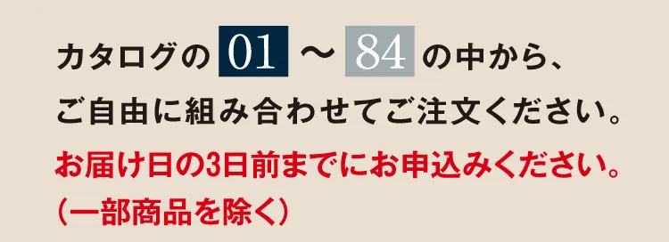 カタログの「01」～「84」の中から、ご自由に組み合わせてご注文ください。お届け日の3日前までにお申込みください。（一部商品を除く）