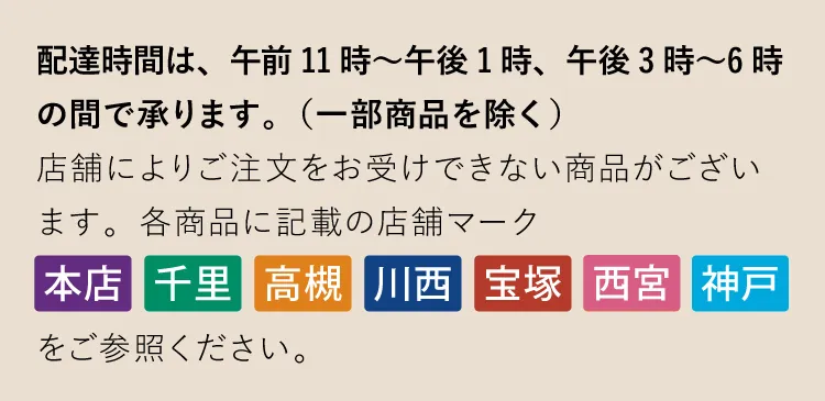 配達時間は、午前11時～午後1時、午後3時〜6時の間で承ります。（一部商品を除く）店舗によりご注文をお受けできない商品がございます。各商品に記載の店舗マーク「本店」「千里」「高槻」「川西」「宝塚」「西宮」「神戸」をご参照ください。