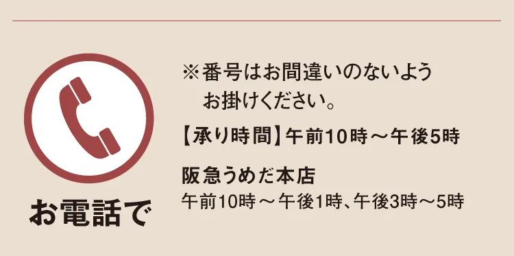 【お電話で】※番号はお間違いのないようお掛けください。【承り時間】午前10時～午後5時「阪急うめだ本店」午前10時～午後1時、午後3時～5時