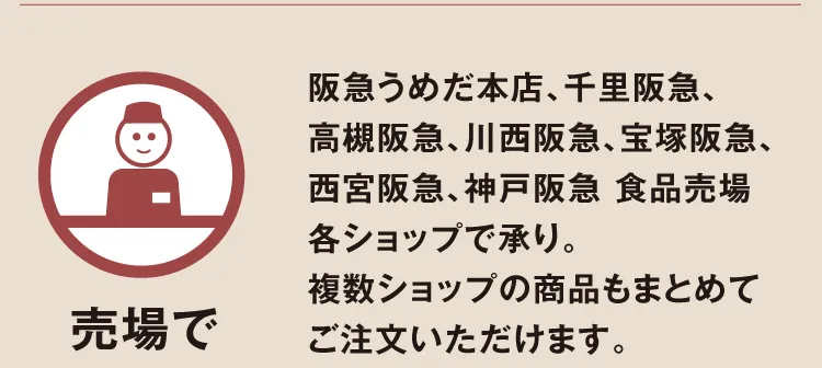 【売場で】阪急うめだ本店、千里阪急、高槻阪急、川西阪急、宝塚阪急、西宮阪急、神戸阪急 食品売場各ショップで承り。複数ショップの商品もまとめてご注文いただけます。