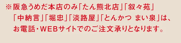 ※阪急うめだ本店のみ「たん熊北店」「叙々苑」「中納言」「堀忠」「淡路屋」「とんかつ まい泉」は、お電話・WEBサイトでのご注文承りとなります。