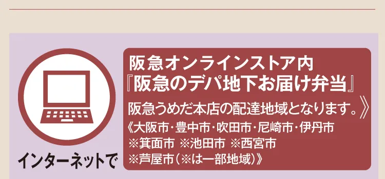 【インターネットで】 阪急オンラインストア内『阪急のデパ地下お届け弁当』 阪急うめだ本店の配達地域となります。《大阪市・豊中市・吹田市・尼崎市・伊丹市 ※箕面市 ※池田市 ※西宮市 ※芦屋市（※は一部地域）》