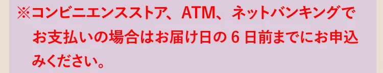 ※コンビニエンスストア、ATM、ネットバンキングでお支払いの場合はお届け日の6日前までにお申込みください。