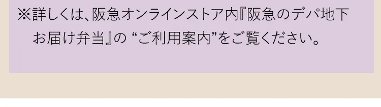 ※詳しくは、阪急オンラインストア内『阪急のデパ地下お届け弁当』の“ご利用案内”をご覧ください。