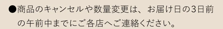 ●商品のキャンセルや数量変更は、お届け日の３日前の午前中までにご各店へご連絡ください。