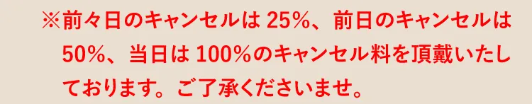 ※前々日のキャンセルは25％、前日のキャンセルは50％、当日は100％のキャンセル料を頂戴いたしております。ご了承くださいませ。