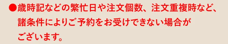 ●歳時記などの繁忙日や注文個数、注文重複時など、諸条件によりご予約をお受けできない場合がございます。