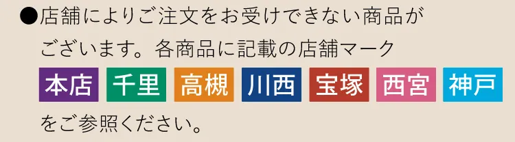 ●店舗によりご注文をお受けできない商品がございます。各商品に記載の店舗マーク「本店」「千里」「高槻」「川西」「宝塚」「西宮」「神戸」をご参照ください。