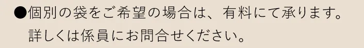 ●個別の袋をご希望の場合は、有料にて承ります。詳しくは係員にお問合せください。