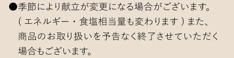 ●季節により献立が変更になる場合がございます。（エネルギー・食塩相当量も変わります９また、商品のお取り扱いを予告なく終了させていただく場合もございます。