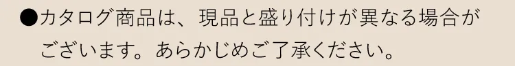 ●カタログ商品は、現品と盛り付けが異なる場合がございます。あらかじめご了承ください。
