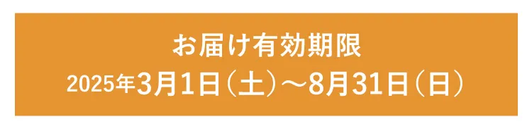 【お届け有効期限】2025年3月1日（土）～2025年8月31日（日）