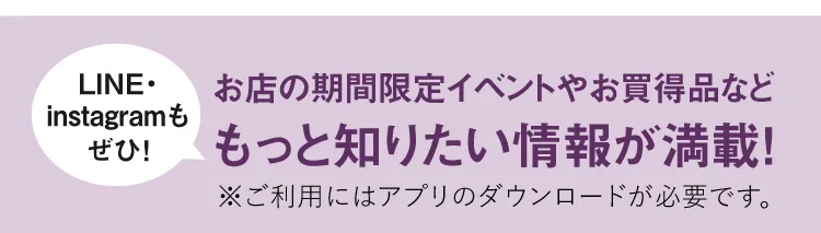 【LINE・instagramもぜひ！】お店の期間限定イベントやお買得品などもっと知りたい情報が満載！※ご利用にはアプリのダウンロードが必要です。