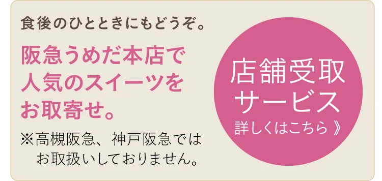 食後のひとときにもどうぞ。阪急うめだ本店で人気のスイーツをお取寄せ。※高槻阪急、神戸阪急ではお取扱いしておりません。店舗受取サービス詳しくはこちら 》