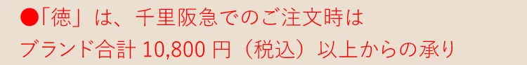 ●「徳」は千里阪急でのご注文時はブランド合計10,800円（税込） 以上からの承り