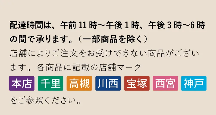 配達時間は、午前11時～午後1時、午後3時〜6時の間で承ります。（一部商品を除く）店舗によりご注文をお受けできない商品がございます。各商品に記載の店舗マーク「本店」「千里」「高槻」「川西」「宝塚」「西宮」「神戸」をご参照ください。
