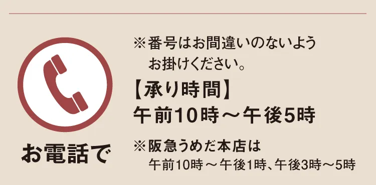 【お電話で】※番号はお間違いのないようお掛けください。【承り時間】午前10時～午後5時「阪急うめだ本店」午前10時～午後1時、午後3時～5時