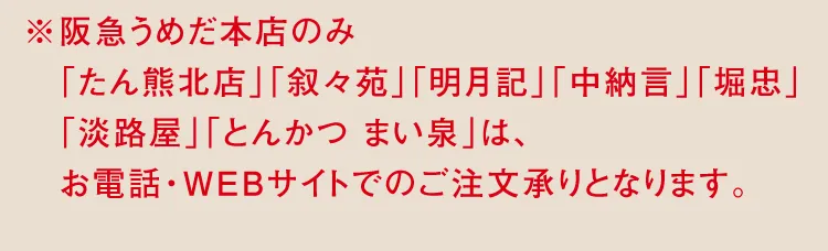 ※阪急うめだ本店のみ「たん熊北店」「叙々苑」「中納言」「堀忠」「淡路屋」「とんかつ まい泉」は、お電話・WEBサイトでのご注文承りとなります。
