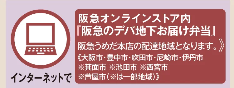 【インターネットで】 阪急オンラインストア内『阪急のデパ地下お届け弁当』 阪急うめだ本店の配達地域となります。《大阪市・豊中市・吹田市・尼崎市・伊丹市 ※箕面市 ※池田市 ※西宮市 ※芦屋市（※は一部地域）》