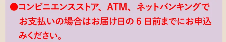 ●コンビニエンスストア、ATM、ネットバンキングでお支払いの場合はお届け日の6日前までにお申込みください。