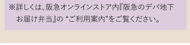 ※詳しくは、阪急オンラインストア内『阪急のデパ地下お届け弁当』の“ご利用案内”をご覧ください。
