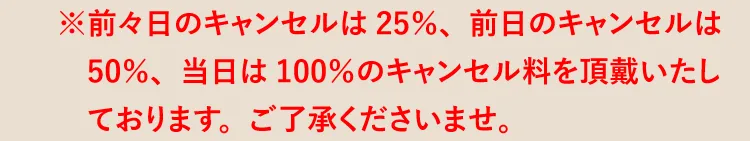 ※前々日のキャンセルは25％、前日のキャンセルは50％、当日は100％のキャンセル料を頂戴いたしております。ご了承くださいませ。